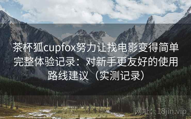 茶杯狐cupfox努力让找电影变得简单完整体验记录：对新手更友好的使用路线建议（实测记录）