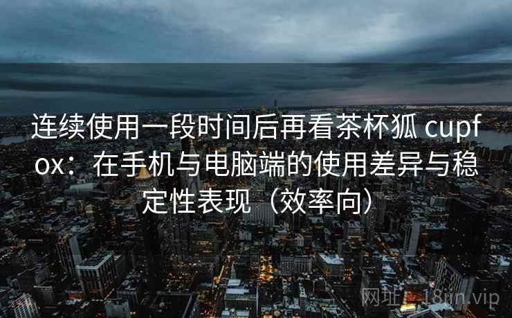 连续使用一段时间后再看茶杯狐 cupfox:在手机与电脑端的使用差异与稳定性表现(效率向) 连续使用一段时间后再看茶杯狐 cupfox:在手机与电脑端的使用差异与稳定性表现(效率向)