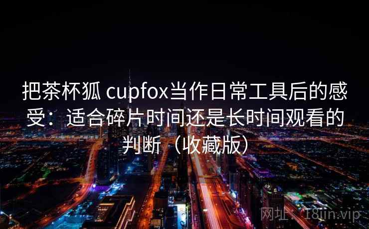 把茶杯狐 cupfox当作日常工具后的感受:适合碎片时间还是长时间观看的判断(收藏版) 把茶杯狐 cupfox当作日常工具后的感受:适合碎片时间还是长时间观看的判断(收藏版)