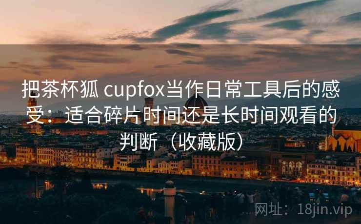 把茶杯狐 cupfox当作日常工具后的感受:适合碎片时间还是长时间观看的判断(收藏版) 把茶杯狐 cupfox当作日常工具后的感受:适合碎片时间还是长时间观看的判断(收藏版)
