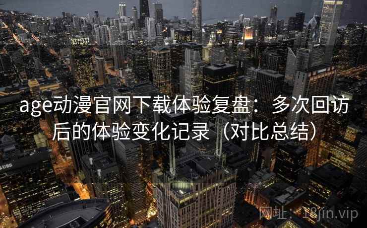 age动漫官网下载体验复盘：多次回访后的体验变化记录（对比总结）