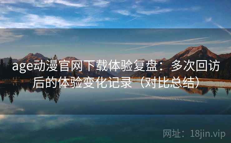 age动漫官网下载体验复盘：多次回访后的体验变化记录（对比总结）