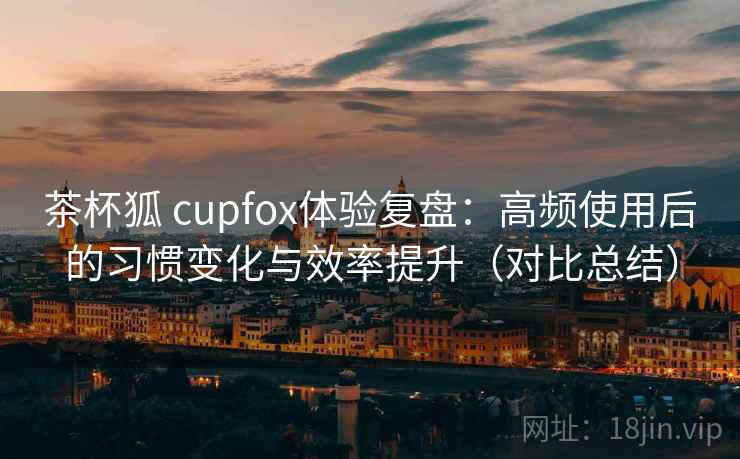 茶杯狐 cupfox体验复盘：高频使用后的习惯变化与效率提升（对比总结）