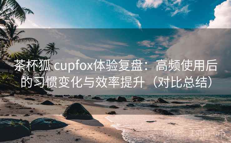 茶杯狐 cupfox体验复盘：高频使用后的习惯变化与效率提升（对比总结）