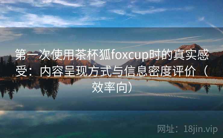 第一次使用茶杯狐foxcup时的真实感受：内容呈现方式与信息密度评价（效率向）