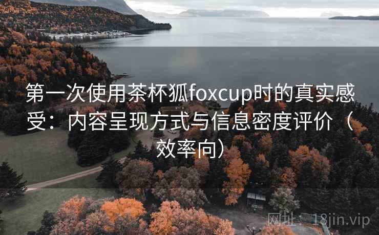 第一次使用茶杯狐foxcup时的真实感受：内容呈现方式与信息密度评价（效率向）