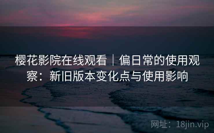 樱花影院在线观看｜偏日常的使用观察：新旧版本变化点与使用影响