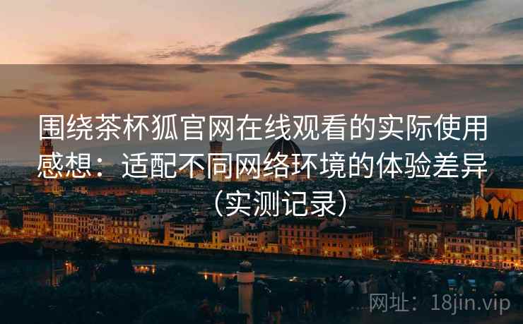 围绕茶杯狐官网在线观看的实际使用感想:适配不同网络环境的体验差异(实测记录) 围绕茶杯狐官网在线观看的实际使用感想:适配不同网络环境的体验差异(实测记录)