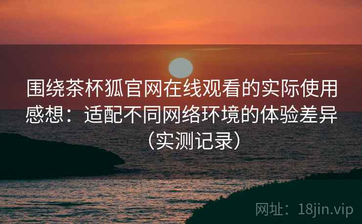 围绕茶杯狐官网在线观看的实际使用感想:适配不同网络环境的体验差异(实测记录) 围绕茶杯狐官网在线观看的实际使用感想:适配不同网络环境的体验差异(实测记录)