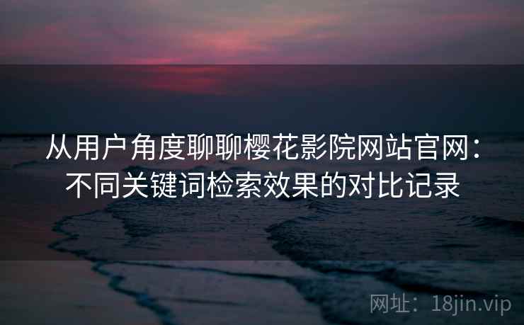 从用户角度聊聊樱花影院网站官网：不同关键词检索效果的对比记录