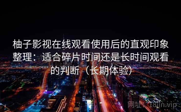 柚子影视在线观看使用后的直观印象整理：适合碎片时间还是长时间观看的判断（长期体验）
