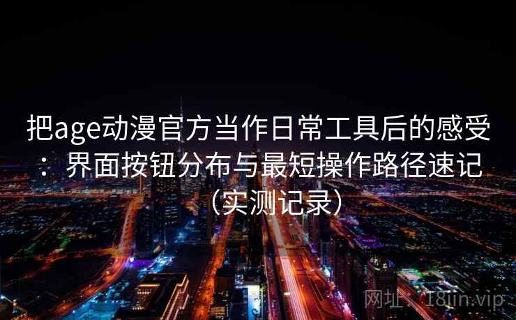 把age动漫官方当作日常工具后的感受:界面按钮分布与最短操作路径速记(实测记录) 把age动漫官方当作日常工具后的感受:界面按钮分布与最短操作路径速记(实测记录)