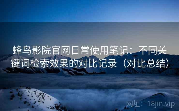 蜂鸟影院官网日常使用笔记：不同关键词检索效果的对比记录（对比总结）