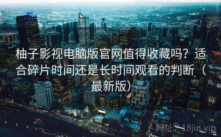柚子影视电脑版官网值得收藏吗?适合碎片时间还是长时间观看的判断(最新版) 柚子影视电脑版官网值得收藏吗?适合碎片时间还是长时间观看的判断(最新版)