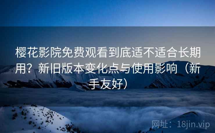 樱花影院免费观看到底适不适合长期用？新旧版本变化点与使用影响（新手友好）