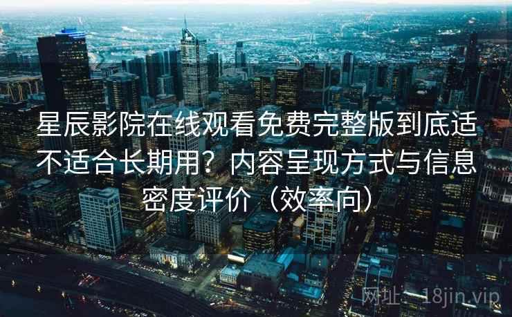 星辰影院在线观看免费完整版到底适不适合长期用？内容呈现方式与信息密度评价（效率向）