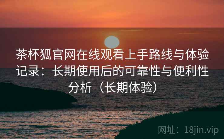茶杯狐官网在线观看上手路线与体验记录：长期使用后的可靠性与便利性分析（长期体验）