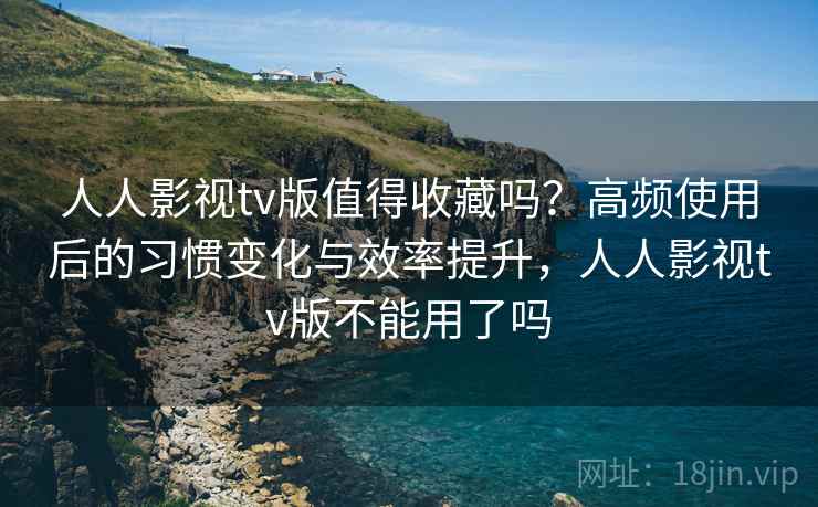 人人影视tv版值得收藏吗？高频使用后的习惯变化与效率提升，人人影视tv版不能用了吗