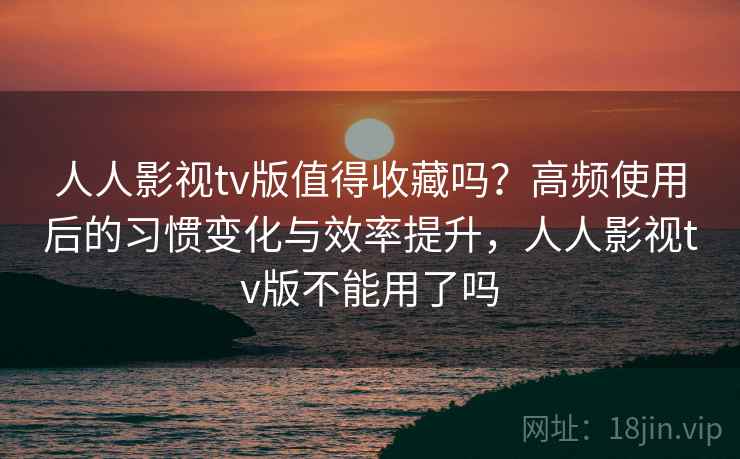 人人影视tv版值得收藏吗？高频使用后的习惯变化与效率提升，人人影视tv版不能用了吗