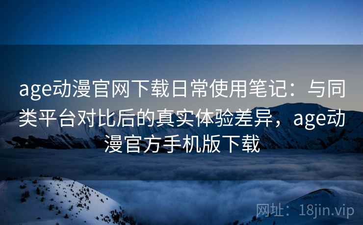 age动漫官网下载日常使用笔记：与同类平台对比后的真实体验差异，age动漫官方手机版下载