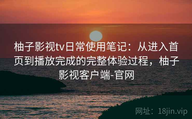 柚子影视tv日常使用笔记：从进入首页到播放完成的完整体验过程，柚子影视客户端-官网