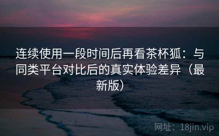 连续使用一段时间后再看茶杯狐：与同类平台对比后的真实体验差异（最新版）