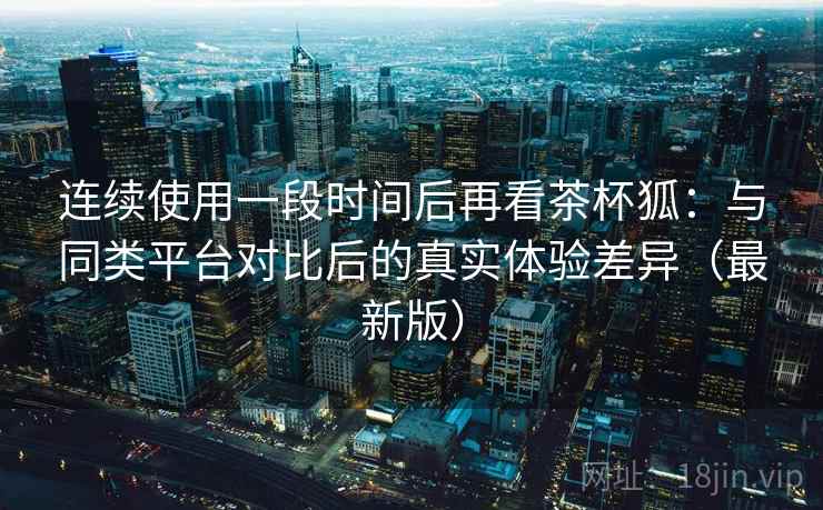 连续使用一段时间后再看茶杯狐：与同类平台对比后的真实体验差异（最新版）
