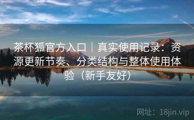 茶杯狐官方入口｜真实使用记录：资源更新节奏、分类结构与整体使用体验（新手友好）