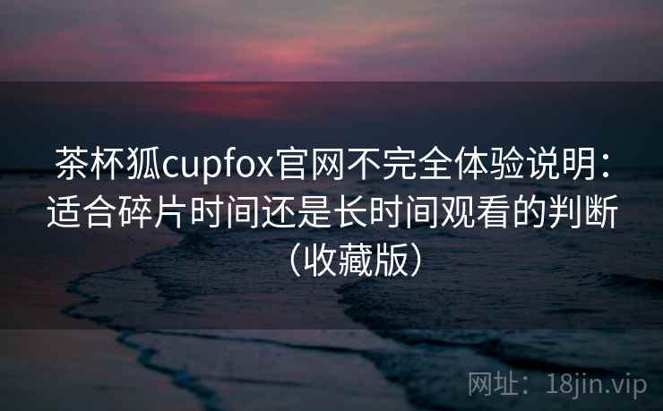 茶杯狐cupfox官网不完全体验说明：适合碎片时间还是长时间观看的判断（收藏版）