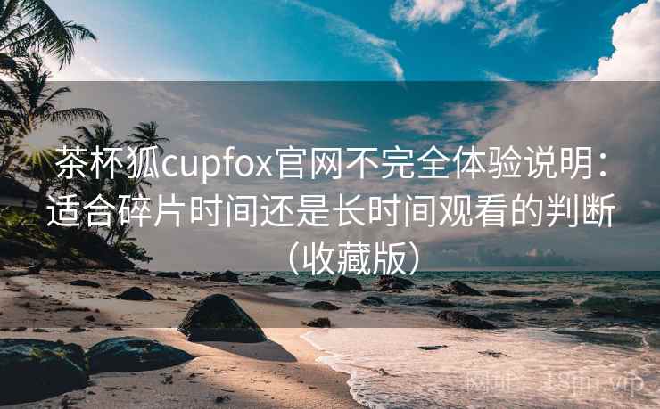 茶杯狐cupfox官网不完全体验说明：适合碎片时间还是长时间观看的判断（收藏版）