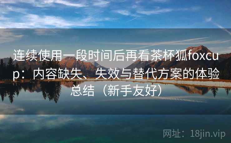 连续使用一段时间后再看茶杯狐foxcup：内容缺失、失效与替代方案的体验总结（新手友好）
