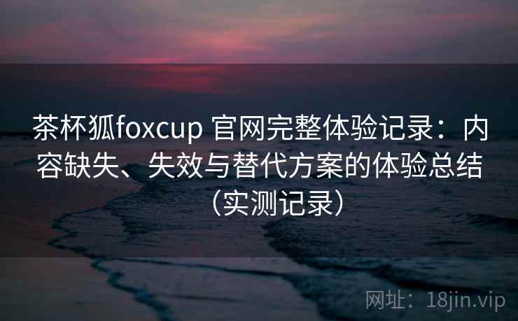 茶杯狐foxcup 官网完整体验记录：内容缺失、失效与替代方案的体验总结（实测记录）