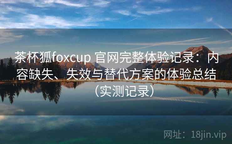 茶杯狐foxcup 官网完整体验记录：内容缺失、失效与替代方案的体验总结（实测记录）