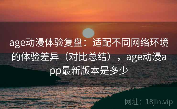 age动漫体验复盘：适配不同网络环境的体验差异（对比总结），age动漫app最新版本是多少