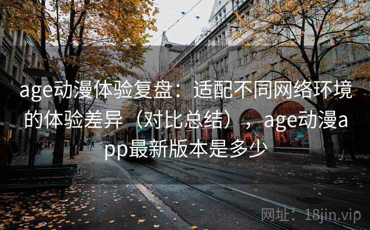 age动漫体验复盘：适配不同网络环境的体验差异（对比总结），age动漫app最新版本是多少