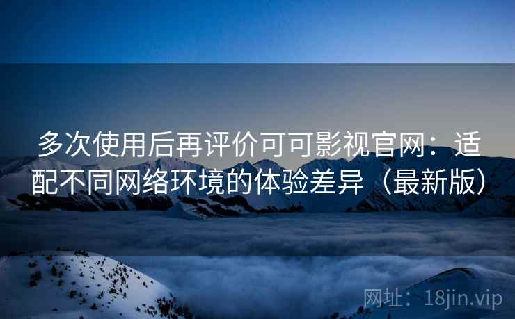 多次使用后再评价可可影视官网：适配不同网络环境的体验差异（最新版）