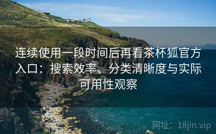 连续使用一段时间后再看茶杯狐官方入口：搜索效率、分类清晰度与实际可用性观察