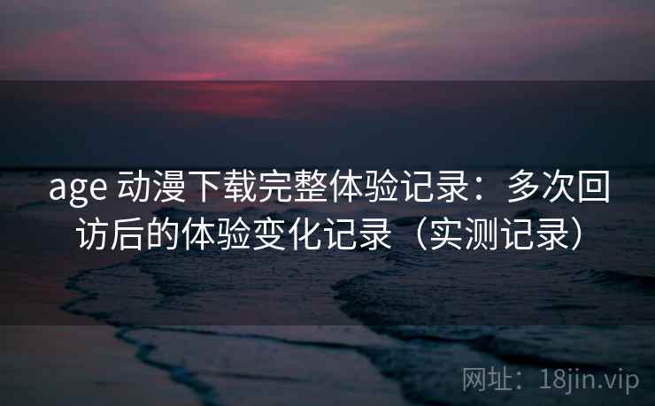 age 动漫下载完整体验记录：多次回访后的体验变化记录（实测记录）