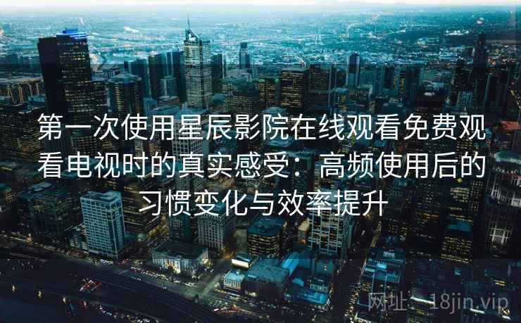 第一次使用星辰影院在线观看免费观看电视时的真实感受：高频使用后的习惯变化与效率提升