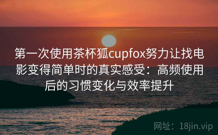 第一次使用茶杯狐cupfox努力让找电影变得简单时的真实感受：高频使用后的习惯变化与效率提升