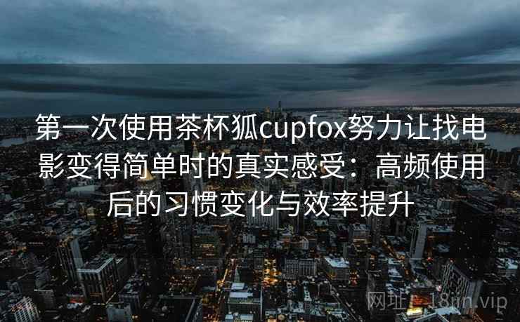 第一次使用茶杯狐cupfox努力让找电影变得简单时的真实感受：高频使用后的习惯变化与效率提升