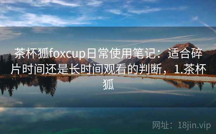 茶杯狐foxcup日常使用笔记：适合碎片时间还是长时间观看的判断，1.茶杯狐