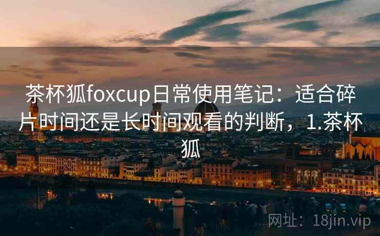 茶杯狐foxcup日常使用笔记：适合碎片时间还是长时间观看的判断，1.茶杯狐