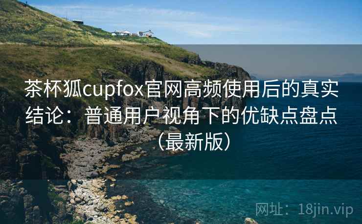 茶杯狐cupfox官网高频使用后的真实结论：普通用户视角下的优缺点盘点（最新版）