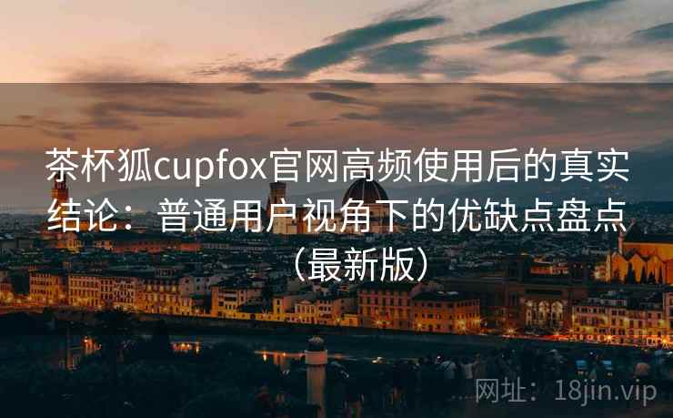 茶杯狐cupfox官网高频使用后的真实结论：普通用户视角下的优缺点盘点（最新版）